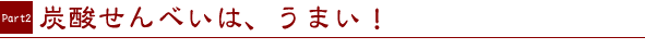 PART2.　炭酸せんべいは、うまい！